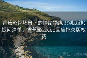 香蕉影视场景下的情绪操纵识别底线：提问清单，香蕉影业ceo回应拖欠版权费