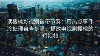 读樱桃影视别被带节奏：用热点事件冷处理自查步骤，播放电视剧樱桃的短视频