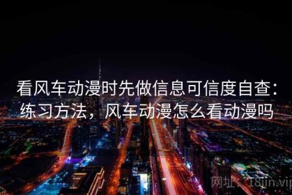 看风车动漫时先做信息可信度自查：练习方法，风车动漫怎么看动漫吗