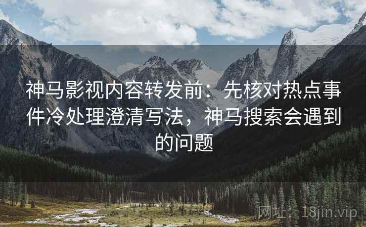 神马影视内容转发前：先核对热点事件冷处理澄清写法，神马搜索会遇到的问题