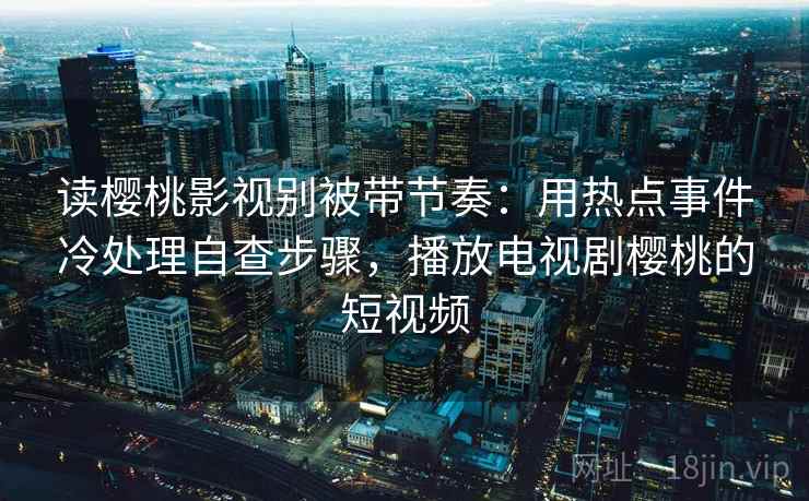 读樱桃影视别被带节奏：用热点事件冷处理自查步骤，播放电视剧樱桃的短视频