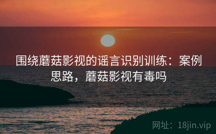 围绕蘑菇影视的谣言识别训练：案例思路，蘑菇影视有毒吗