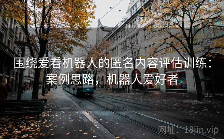 围绕爱看机器人的匿名内容评估训练：案例思路，机器人爱好者