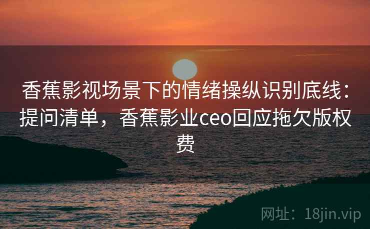 香蕉影视场景下的情绪操纵识别底线：提问清单，香蕉影业ceo回应拖欠版权费