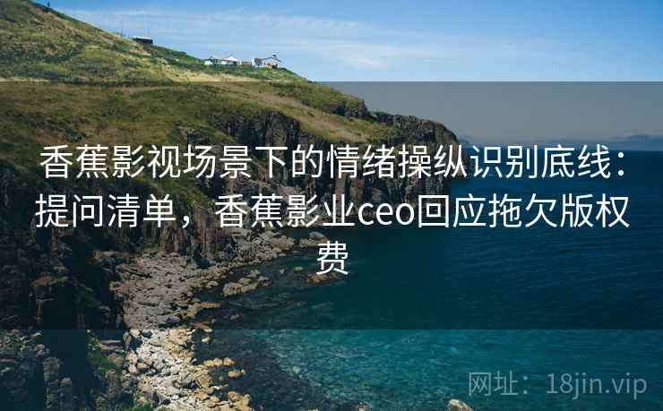 香蕉影视场景下的情绪操纵识别底线：提问清单，香蕉影业ceo回应拖欠版权费