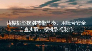 读樱桃影视别被带节奏：用账号安全自查步骤，樱桃影视制作