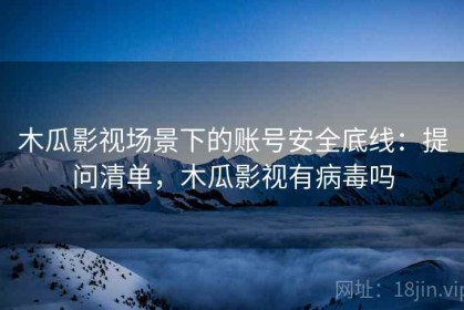 木瓜影视场景下的账号安全底线：提问清单，木瓜影视有病毒吗