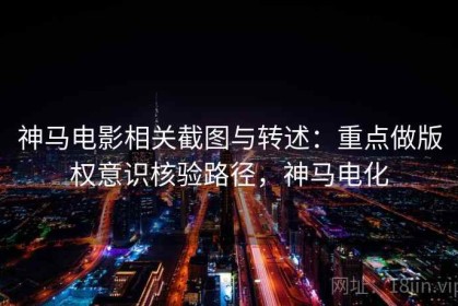 神马电影相关截图与转述：重点做版权意识核验路径，神马电化