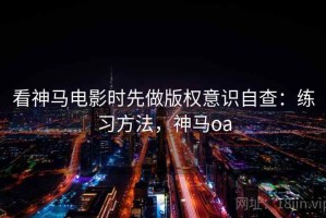 看神马电影时先做版权意识自查：练习方法，神马oa