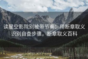 读星空影院别被带节奏：用断章取义识别自查步骤，断章取义百科
