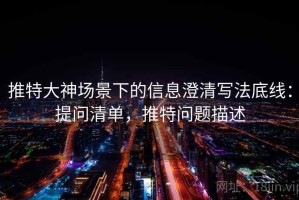 推特大神场景下的信息澄清写法底线：提问清单，推特问题描述