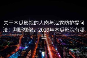 关于木瓜影视的人肉与泄露防护提问法：判断框架，2019年木瓜影院有哪些