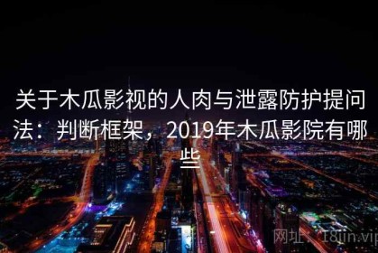 关于木瓜影视的人肉与泄露防护提问法：判断框架，2019年木瓜影院有哪些