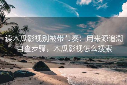 读木瓜影视别被带节奏：用来源追溯自查步骤，木瓜影视怎么搜索