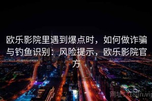 欧乐影院里遇到爆点时，如何做诈骗与钓鱼识别：风险提示，欧乐影院官方