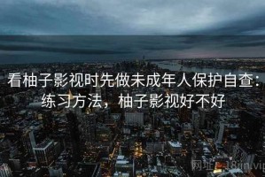 看柚子影视时先做未成年人保护自查：练习方法，柚子影视好不好