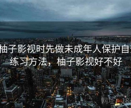 看柚子影视时先做未成年人保护自查：练习方法，柚子影视好不好