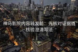 神马影院内容转发前：先核对证据链核验澄清写法