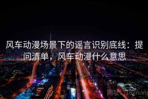 风车动漫场景下的谣言识别底线：提问清单，风车动漫什么意思