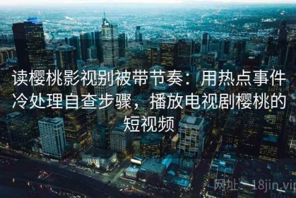 读樱桃影视别被带节奏：用热点事件冷处理自查步骤，播放电视剧樱桃的短视频