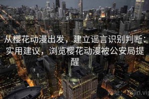 从樱花动漫出发，建立谣言识别判断：实用建议，浏览樱花动漫被公安局提醒