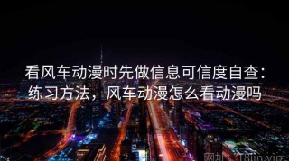 看风车动漫时先做信息可信度自查：练习方法，风车动漫怎么看动漫吗
