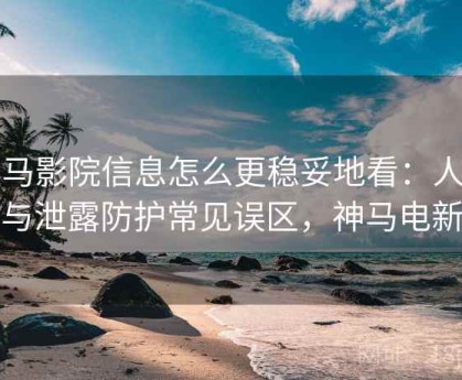 神马影院信息怎么更稳妥地看：人肉与泄露防护常见误区，神马电新