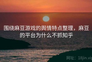 围绕麻豆游戏的舆情特点整理，麻豆的平台为什么不抓知乎