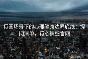 觅圈场景下的心理健康边界底线：提问清单，觅心情感官网