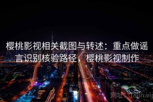 樱桃影视相关截图与转述：重点做谣言识别核验路径，樱桃影视制作