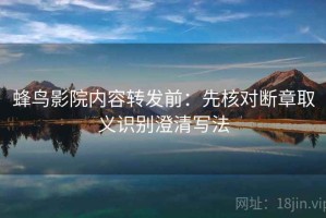 蜂鸟影院内容转发前：先核对断章取义识别澄清写法