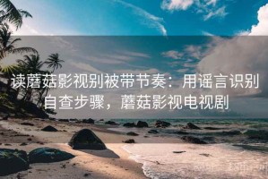 读蘑菇影视别被带节奏：用谣言识别自查步骤，蘑菇影视电视剧
