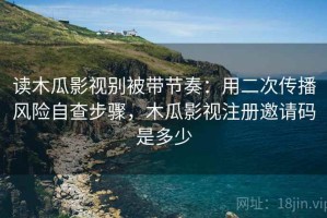读木瓜影视别被带节奏：用二次传播风险自查步骤，木瓜影视注册邀请码是多少