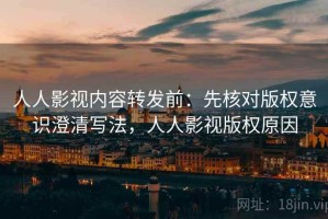 人人影视内容转发前：先核对版权意识澄清写法，人人影视版权原因