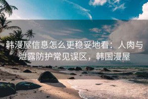 韩漫屋信息怎么更稳妥地看：人肉与泄露防护常见误区，韩国漫屋