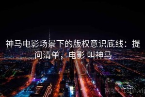 神马电影场景下的版权意识底线：提问清单，电影 叫神马