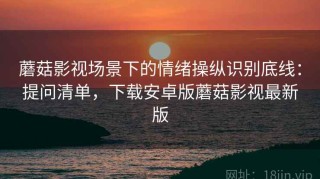 蘑菇影视场景下的情绪操纵识别底线：提问清单，下载安卓版蘑菇影视最新版