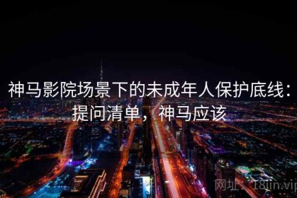 神马影院场景下的未成年人保护底线：提问清单，神马应该