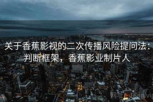 关于香蕉影视的二次传播风险提问法：判断框架，香蕉影业制片人