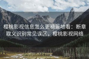 樱桃影视信息怎么更稳妥地看：断章取义识别常见误区，樱桃影视网络