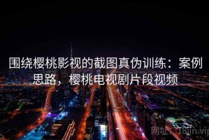 围绕樱桃影视的截图真伪训练：案例思路，樱桃电视剧片段视频