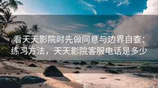 看天天影院时先做同意与边界自查：练习方法，天天影院客服电话是多少