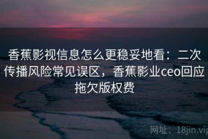 香蕉影视信息怎么更稳妥地看：二次传播风险常见误区，香蕉影业ceo回应拖欠版权费