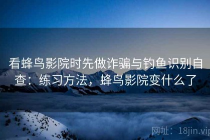 看蜂鸟影院时先做诈骗与钓鱼识别自查：练习方法，蜂鸟影院变什么了