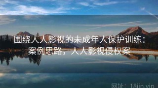 围绕人人影视的未成年人保护训练：案例思路，人人影视侵权案