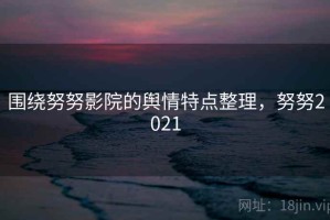 围绕努努影院的舆情特点整理，努努2021