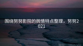 围绕努努影院的舆情特点整理，努努2021