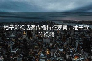 柚子影视话题传播特征观察，柚子宣传视频
