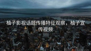 柚子影视话题传播特征观察，柚子宣传视频