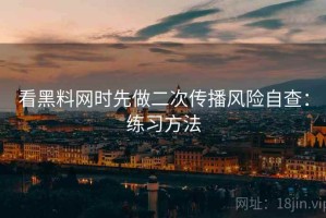 看黑料网时先做二次传播风险自查：练习方法